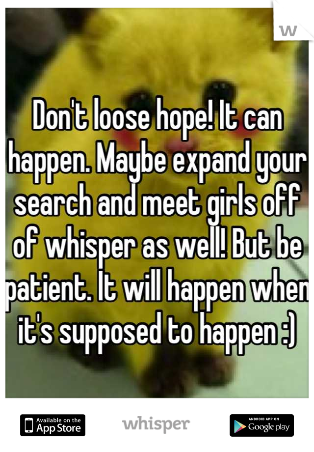 Don't loose hope! It can happen. Maybe expand your search and meet girls off of whisper as well! But be patient. It will happen when it's supposed to happen :)