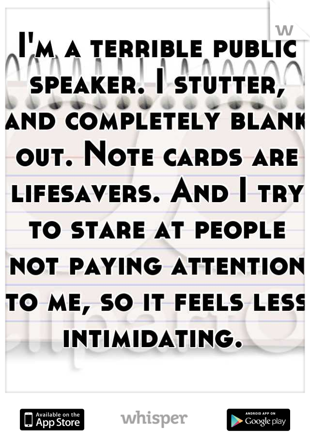 I'm a terrible public speaker. I stutter, and completely blank out. Note cards are lifesavers. And I try to stare at people not paying attention to me, so it feels less intimidating. 