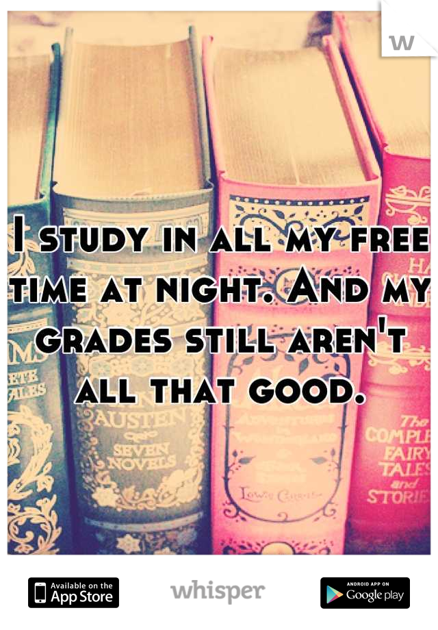 I study in all my free time at night. And my grades still aren't all that good.