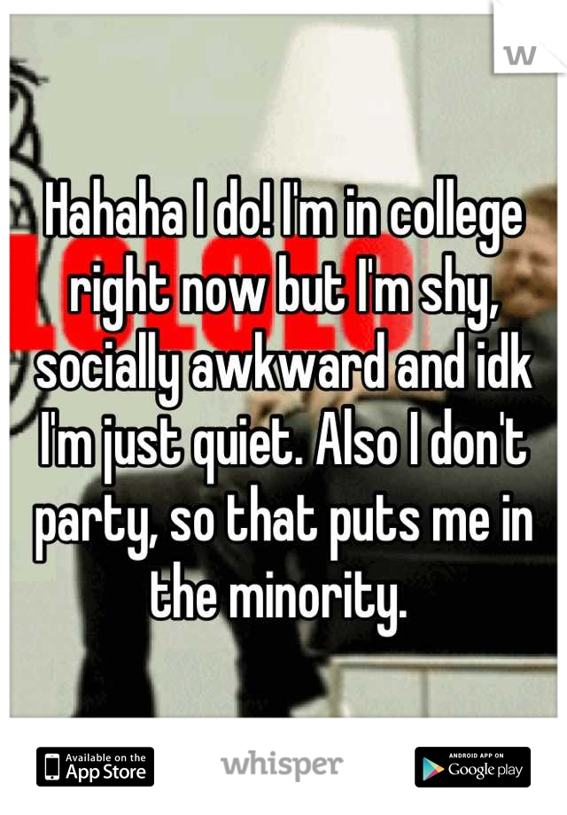 Hahaha I do! I'm in college right now but I'm shy, socially awkward and idk I'm just quiet. Also I don't party, so that puts me in the minority. 