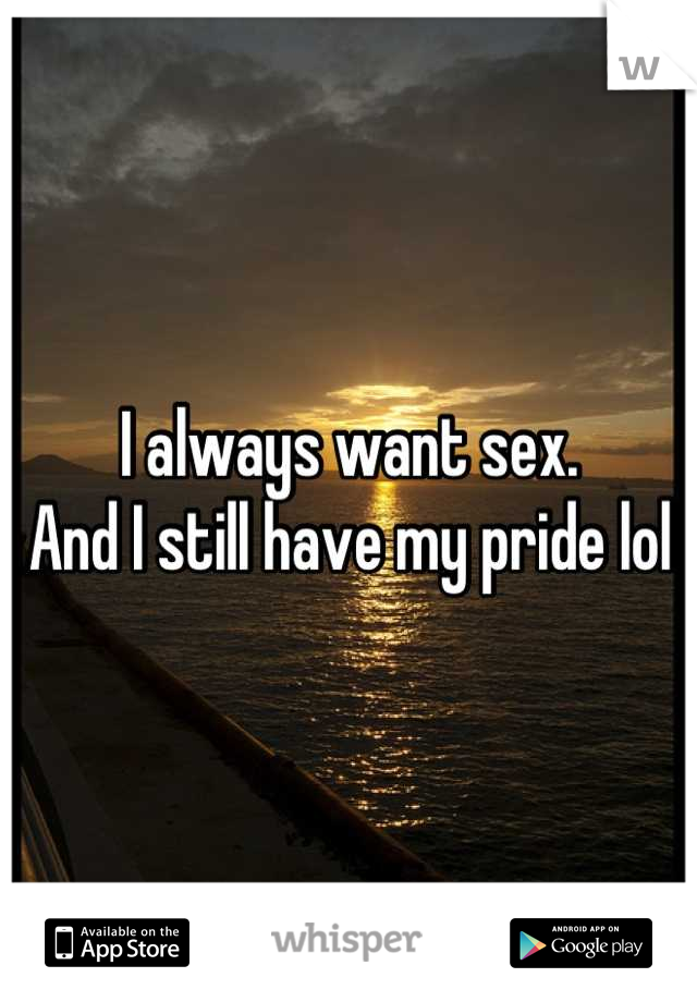 I always want sex.
And I still have my pride lol