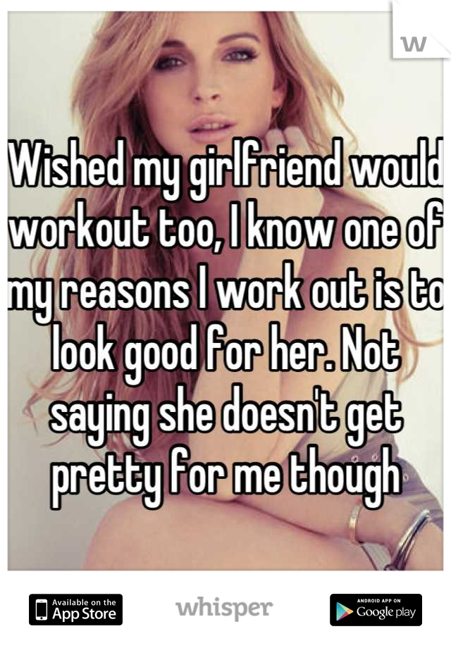 Wished my girlfriend would workout too, I know one of my reasons I work out is to look good for her. Not saying she doesn't get pretty for me though
