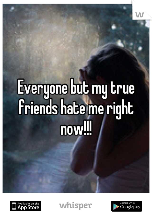 Everyone but my true friends hate me right now!!!