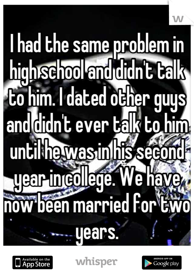 I had the same problem in high school and didn't talk to him. I dated other guys and didn't ever talk to him until he was in his second year in college. We have now been married for two years.