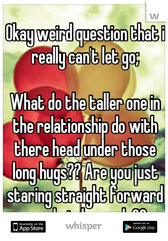Okay weird question that i really can't let go;

What do the taller one in the relationship do with there head under those long hugs?? Are you just staring straight forward or what do you do??