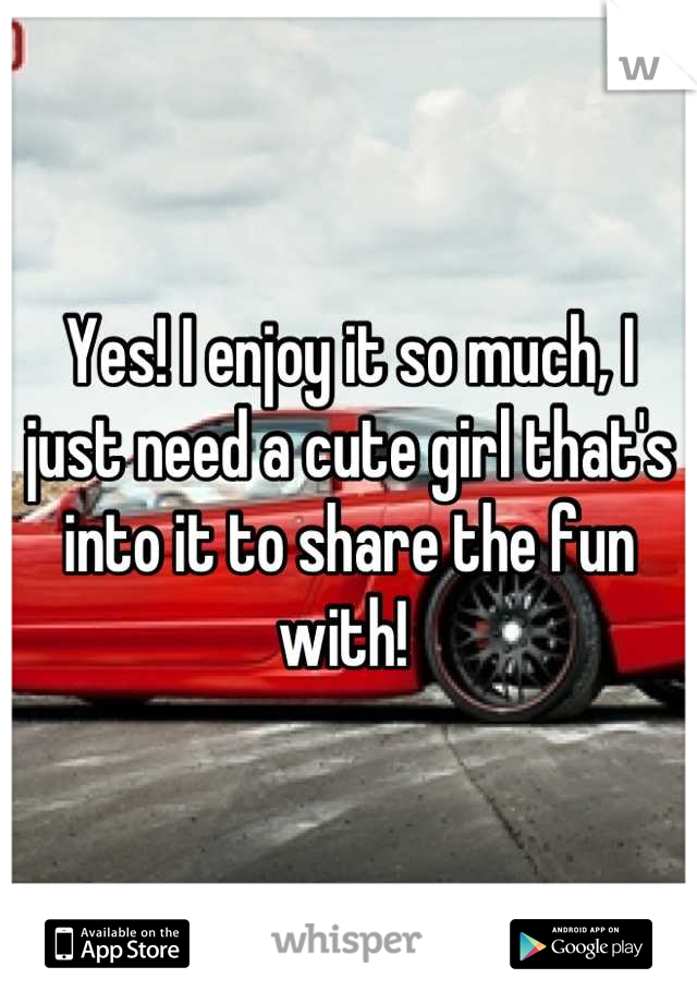 Yes! I enjoy it so much, I just need a cute girl that's into it to share the fun with! 