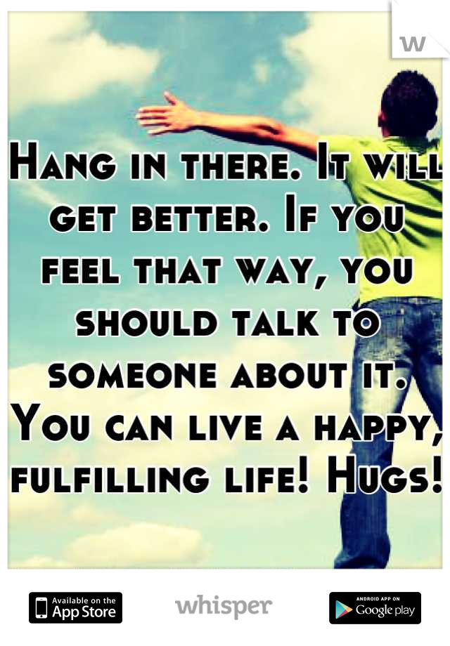 Hang in there. It will get better. If you feel that way, you should talk to someone about it. You can live a happy, fulfilling life! Hugs!