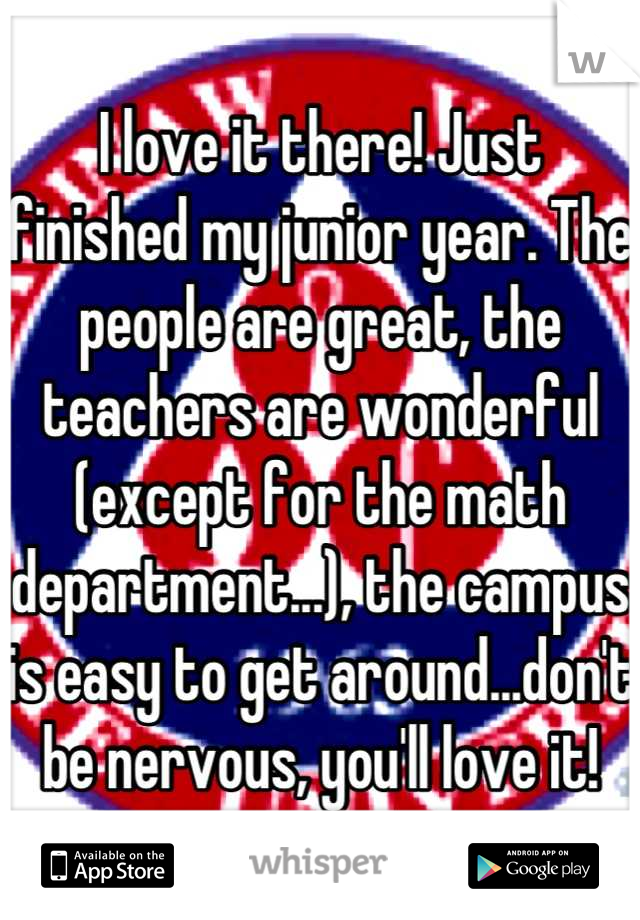 I love it there! Just finished my junior year. The people are great, the teachers are wonderful (except for the math department...), the campus is easy to get around...don't be nervous, you'll love it!