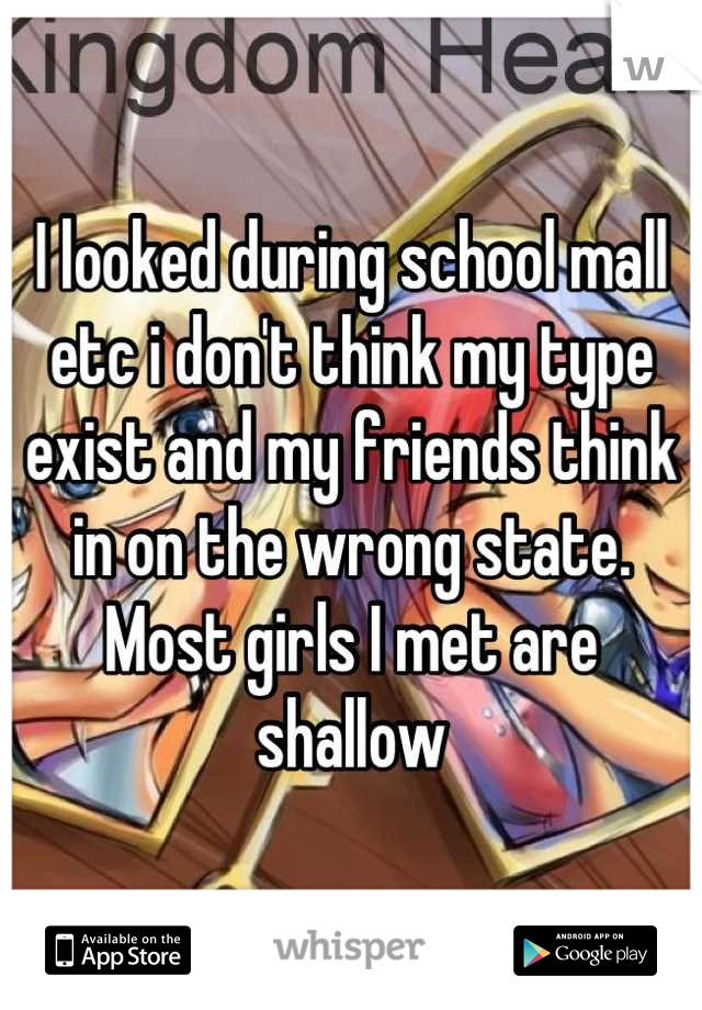 I looked during school mall etc i don't think my type exist and my friends think in on the wrong state. Most girls I met are shallow