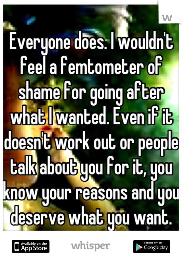 Everyone does. I wouldn't feel a femtometer of shame for going after what I wanted. Even if it doesn't work out or people talk about you for it, you know your reasons and you deserve what you want.