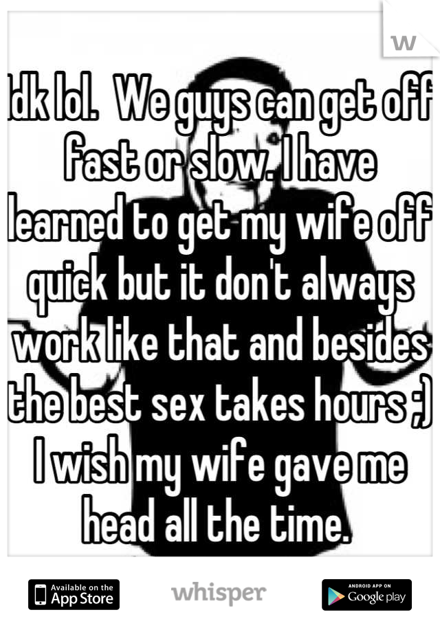 Idk lol.  We guys can get off fast or slow. I have learned to get my wife off quick but it don't always work like that and besides the best sex takes hours ;) I wish my wife gave me head all the time. 