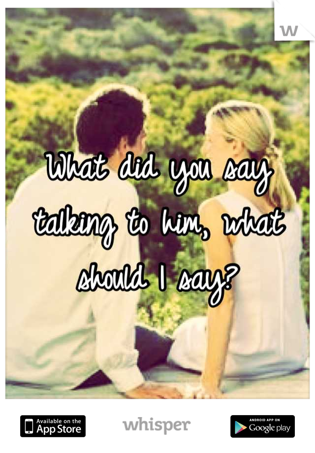 What did you say talking to him, what should I say?