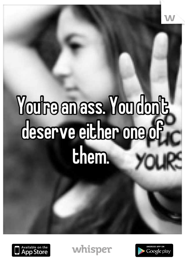 You're an ass. You don't deserve either one of them. 