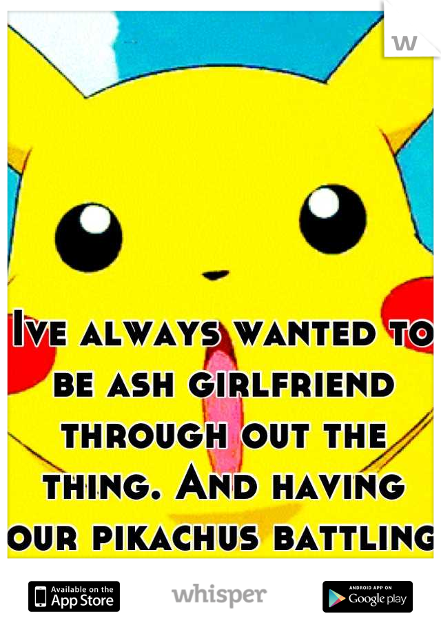 Ive always wanted to be ash girlfriend through out the thing. And having our pikachus battling team rocket<3 