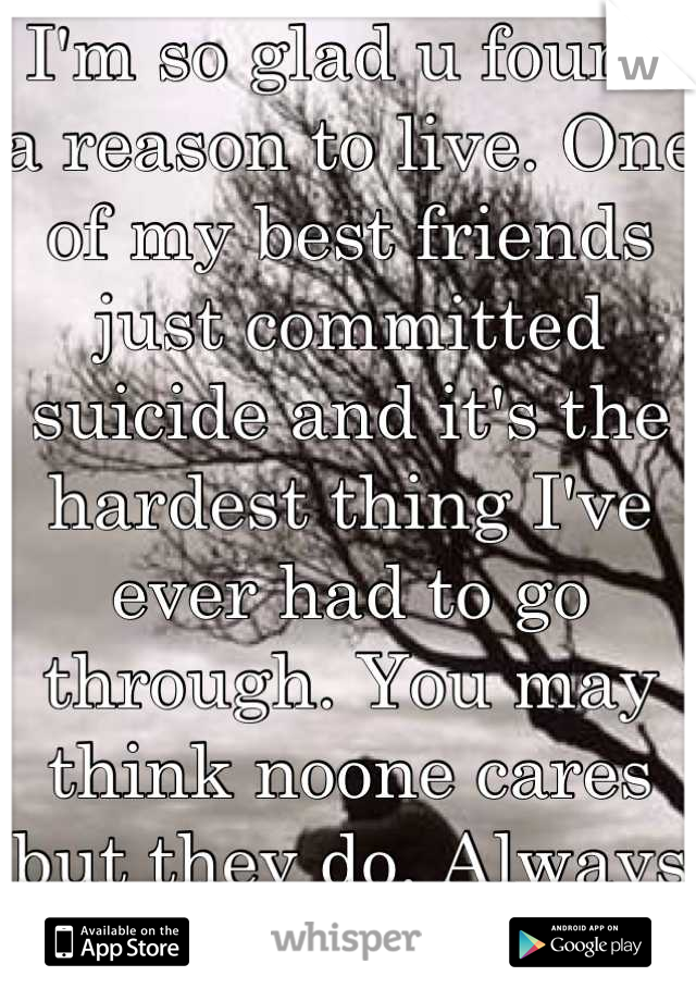 I'm so glad u found a reason to live. One of my best friends just committed suicide and it's the hardest thing I've ever had to go through. You may think noone cares but they do. Always hang in there
