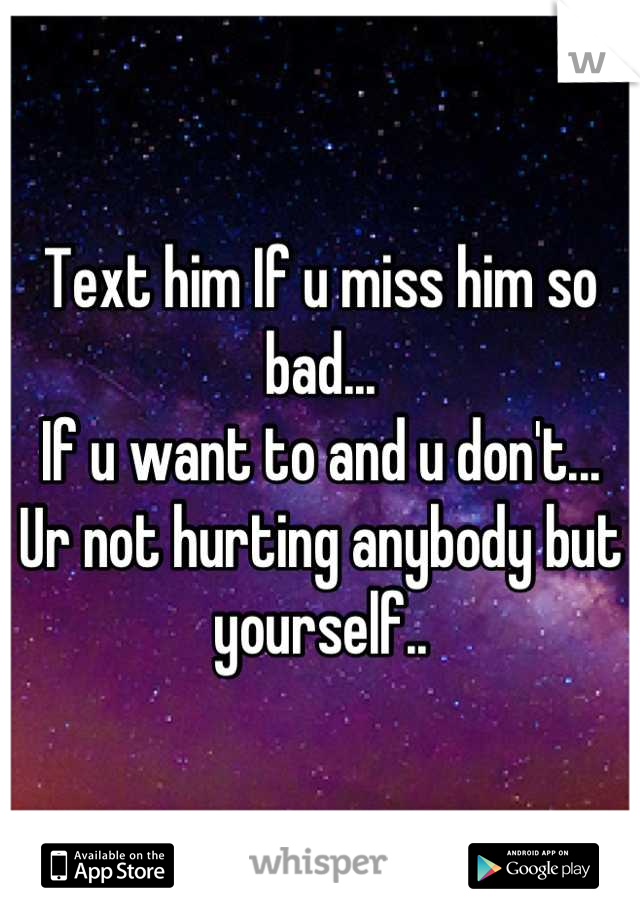 Text him If u miss him so bad...
If u want to and u don't...
Ur not hurting anybody but yourself..
