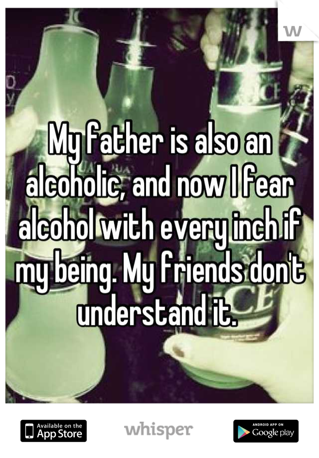 My father is also an alcoholic, and now I fear alcohol with every inch if my being. My friends don't understand it. 