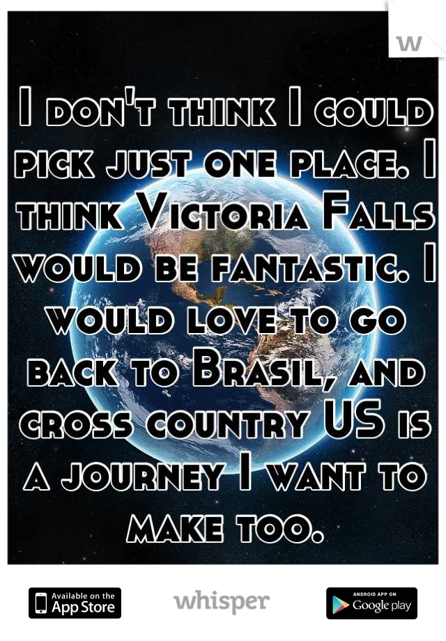 I don't think I could pick just one place. I think Victoria Falls would be fantastic. I would love to go back to Brasil, and cross country US is a journey I want to make too.