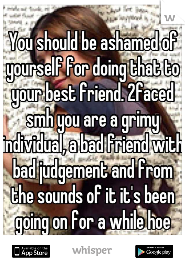 You should be ashamed of yourself for doing that to your best friend. 2faced smh you are a grimy individual, a bad friend with bad judgement and from the sounds of it it's been going on for a while hoe