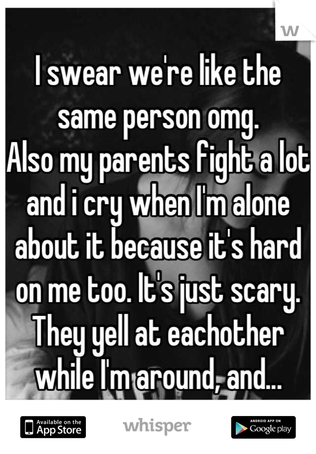 I swear we're like the same person omg. 
Also my parents fight a lot and i cry when I'm alone about it because it's hard on me too. It's just scary. They yell at eachother while I'm around, and...