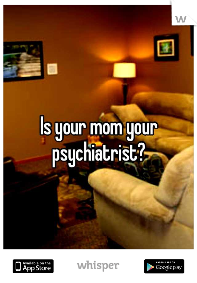 Is your mom your psychiatrist?