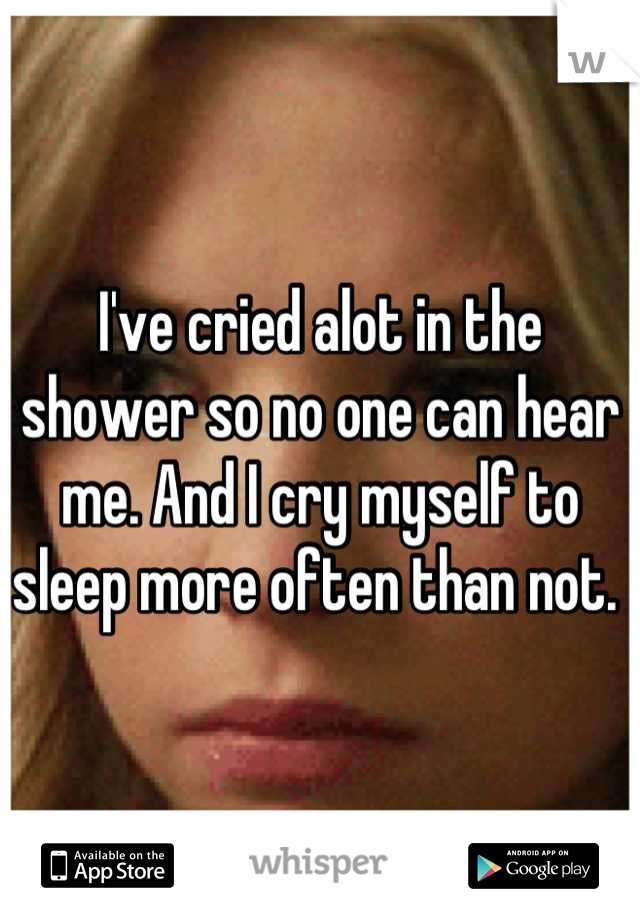 I've cried alot in the shower so no one can hear me. And I cry myself to sleep more often than not. 