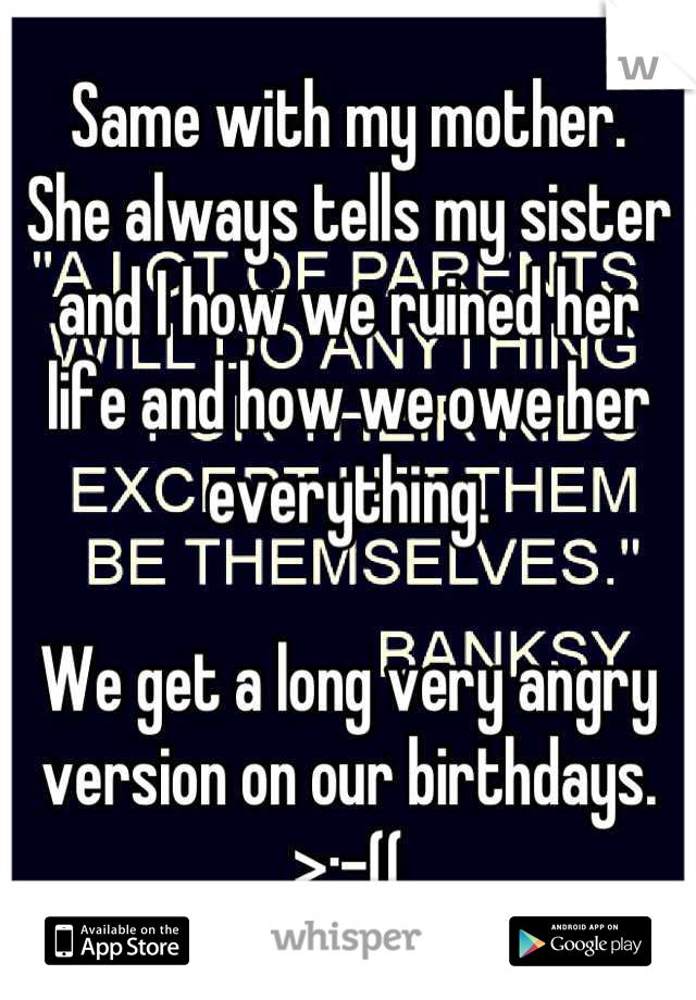 Same with my mother. 
She always tells my sister and I how we ruined her life and how we owe her everything. 

We get a long very angry version on our birthdays. 
>:-((