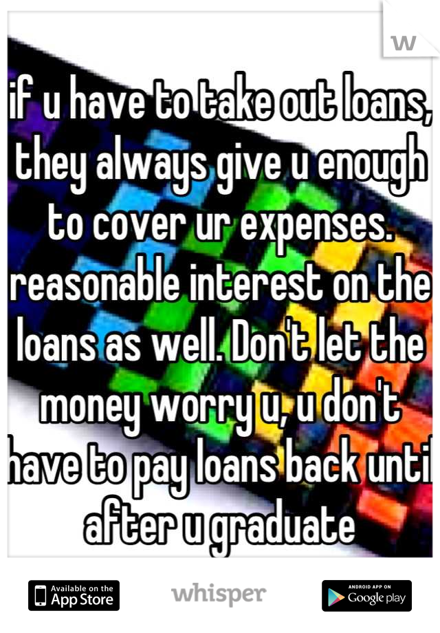 if u have to take out loans, they always give u enough to cover ur expenses. reasonable interest on the loans as well. Don't let the money worry u, u don't have to pay loans back until after u graduate
