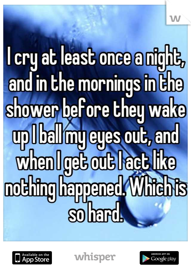 I cry at least once a night, and in the mornings in the shower before they wake up I ball my eyes out, and when I get out I act like nothing happened. Which is so hard.