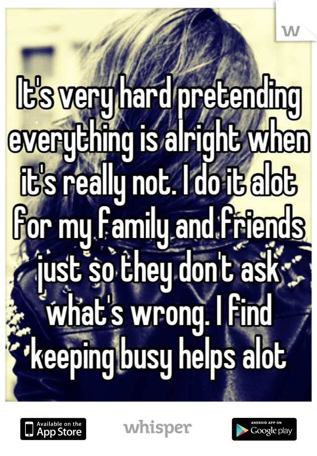 It's very hard pretending everything is alright when it's really not. I do it alot for my family and friends just so they don't ask what's wrong. I find keeping busy helps alot