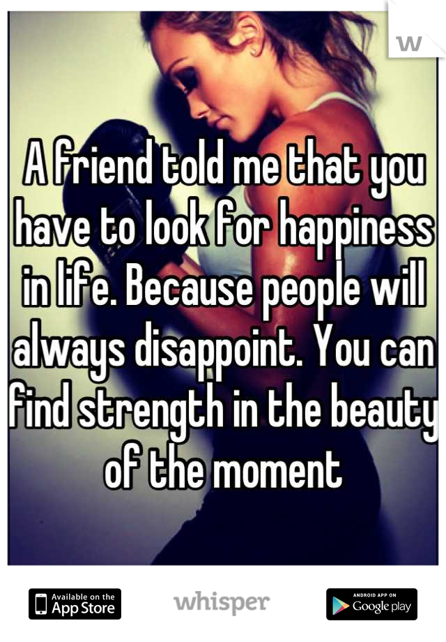 A friend told me that you have to look for happiness in life. Because people will always disappoint. You can find strength in the beauty of the moment