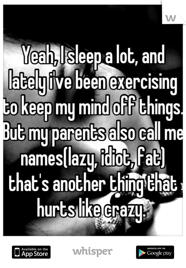 Yeah, I sleep a lot, and lately i've been exercising to keep my mind off things.  But my parents also call me names(lazy, idiot, fat) that's another thing that hurts like crazy. 