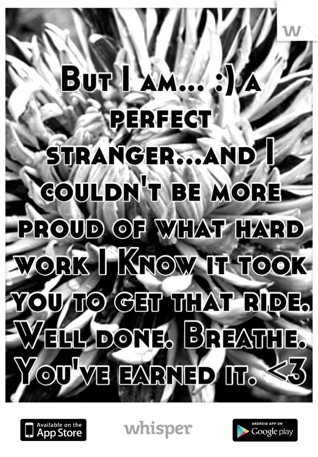 But I am... :) a perfect stranger...and I couldn't be more proud of what hard work I Know it took you to get that ride. Well done. Breathe. You've earned it. <3