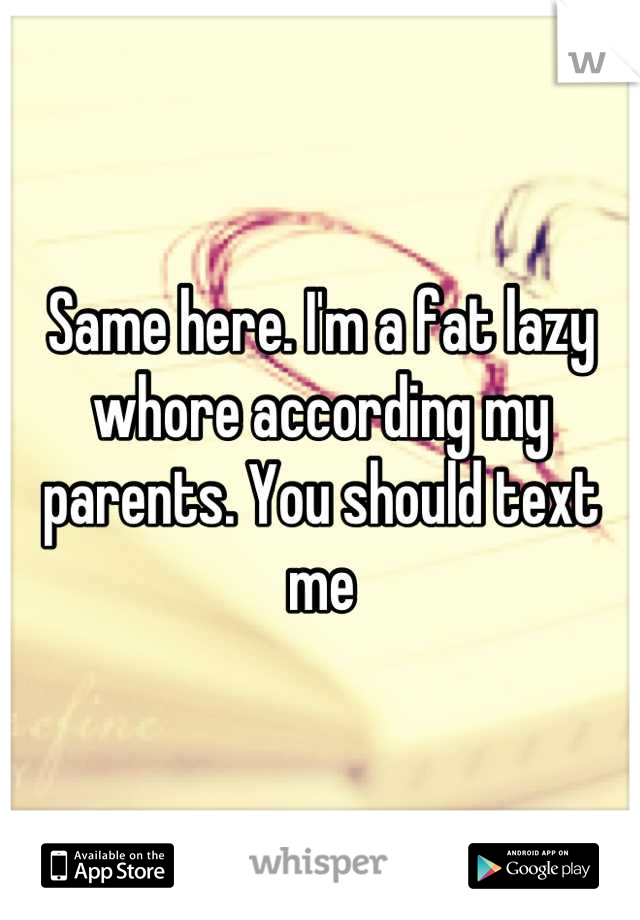 Same here. I'm a fat lazy whore according my parents. You should text me