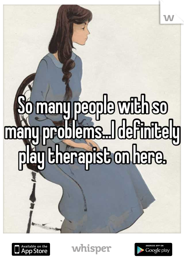 So many people with so many problems...I definitely play therapist on here.