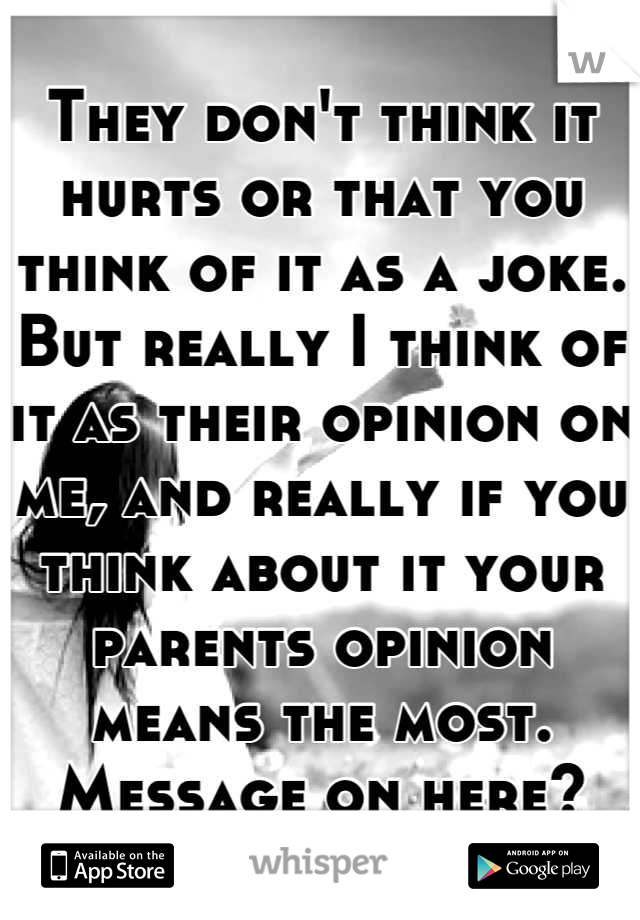 They don't think it hurts or that you think of it as a joke. But really I think of it as their opinion on me, and really if you think about it your parents opinion means the most. Message on here?