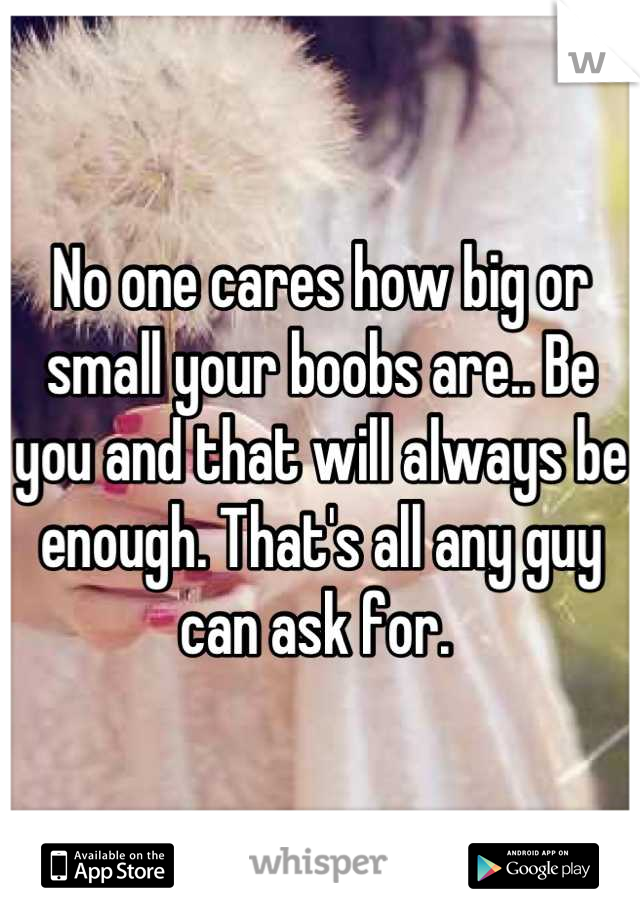 No one cares how big or small your boobs are.. Be you and that will always be enough. That's all any guy can ask for. 