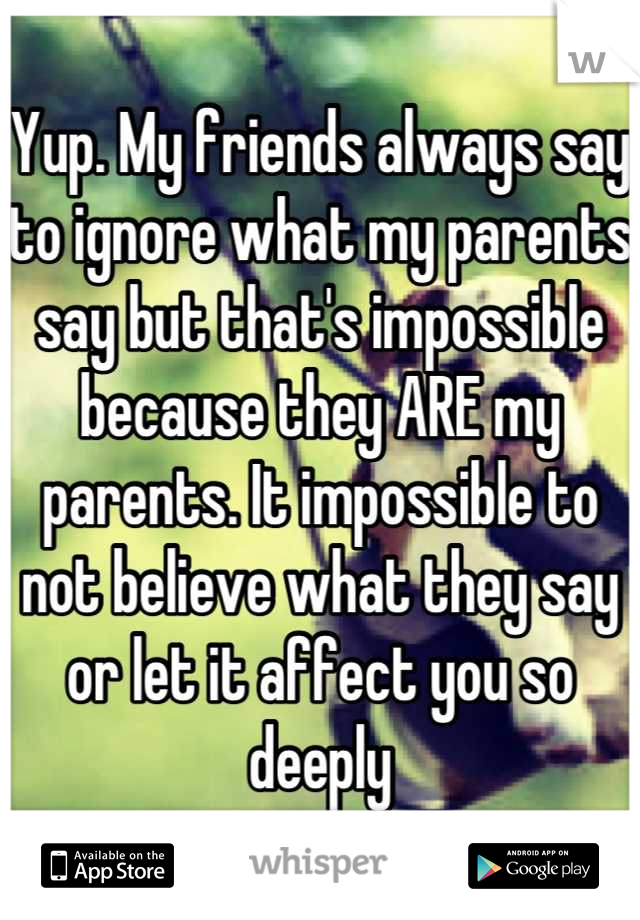 Yup. My friends always say to ignore what my parents say but that's impossible because they ARE my parents. It impossible to not believe what they say or let it affect you so deeply