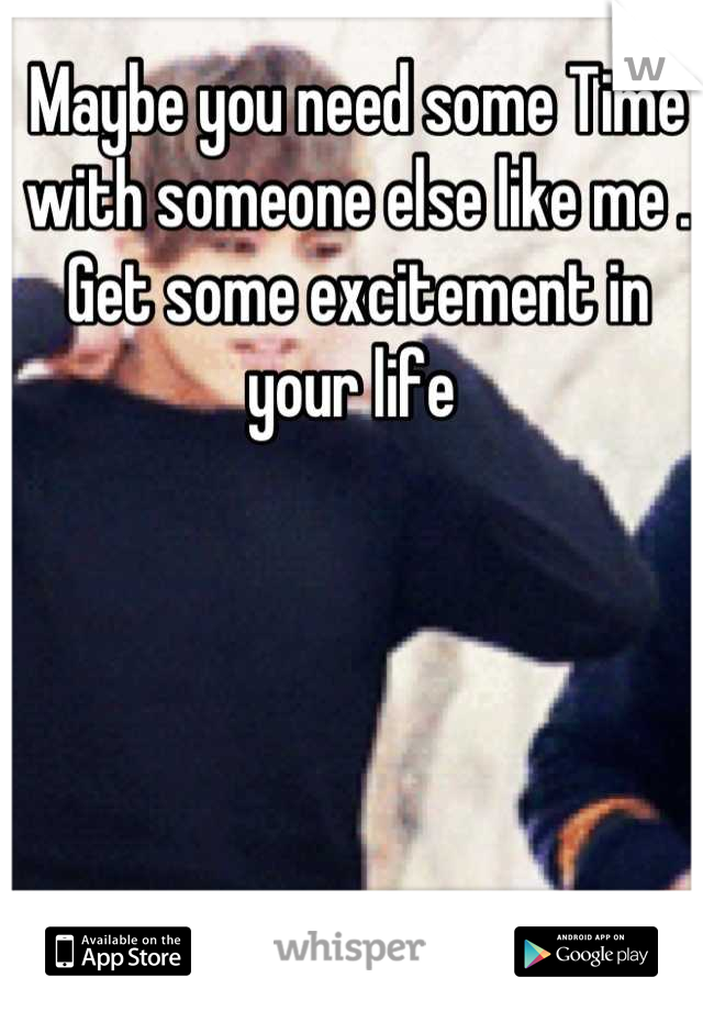 Maybe you need some Time with someone else like me . Get some excitement in your life 