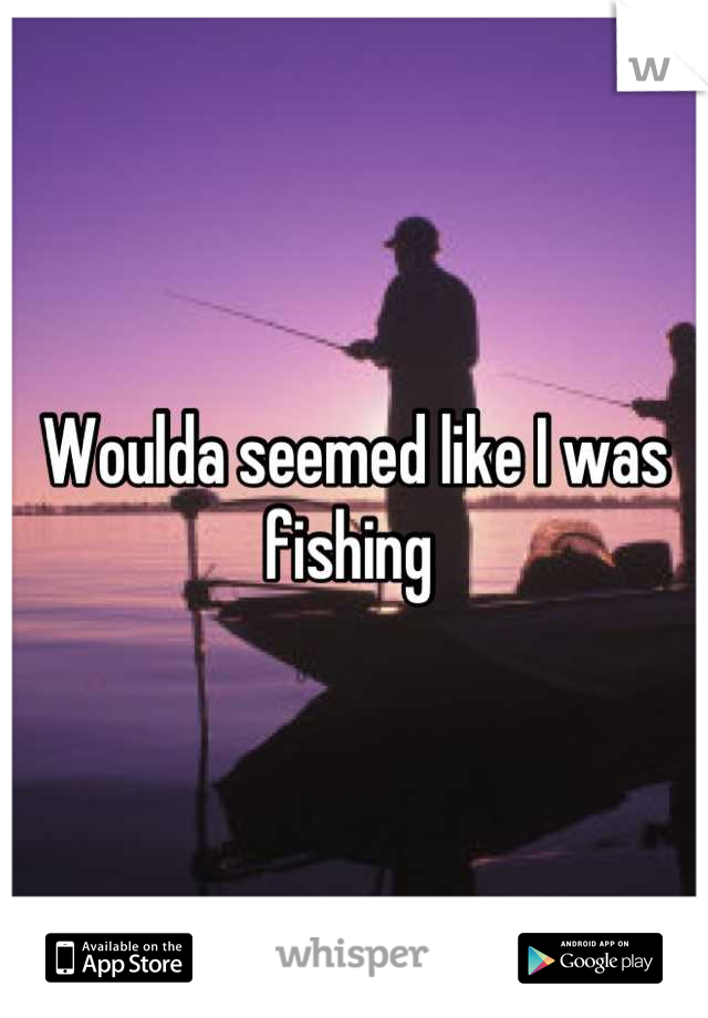Woulda seemed like I was fishing 