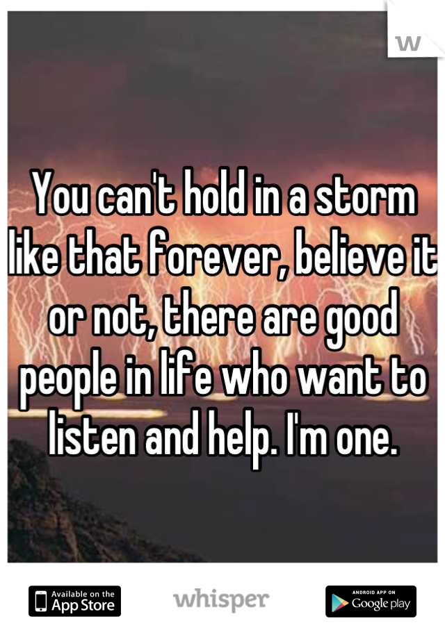 You can't hold in a storm like that forever, believe it or not, there are good people in life who want to listen and help. I'm one.