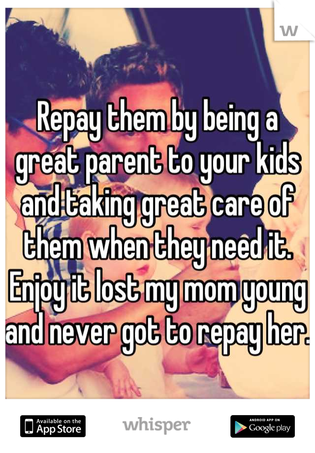 Repay them by being a great parent to your kids and taking great care of them when they need it. 
Enjoy it lost my mom young and never got to repay her. 