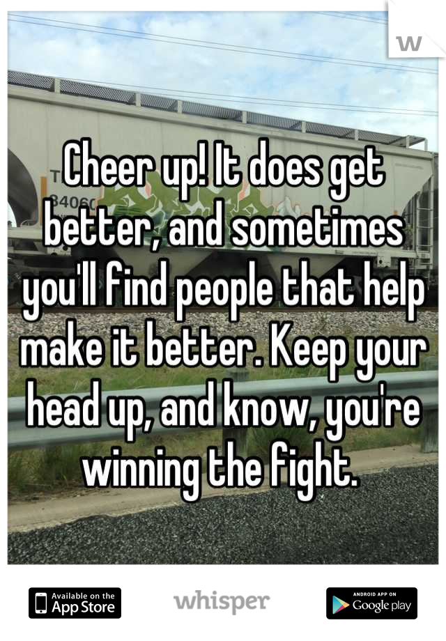 Cheer up! It does get better, and sometimes you'll find people that help make it better. Keep your head up, and know, you're winning the fight. 