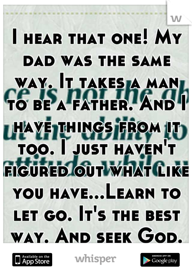 I hear that one! My dad was the same way. It takes a man to be a father. And I have things from it too. I just haven't figured out what like you have...Learn to let go. It's the best way. And seek God.