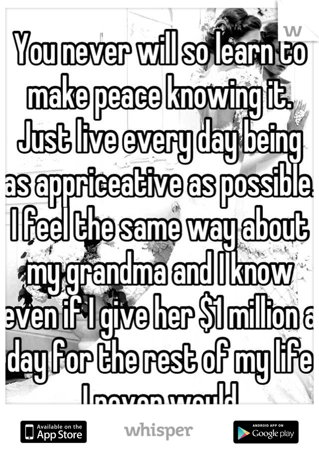 You never will so learn to make peace knowing it. Just live every day being as appriceative as possible. I feel the same way about my grandma and I know even if I give her $1 million a day for the rest of my life I never would