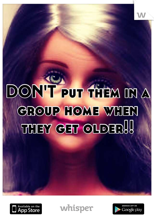 DON'T put them in a group home when they get older!!