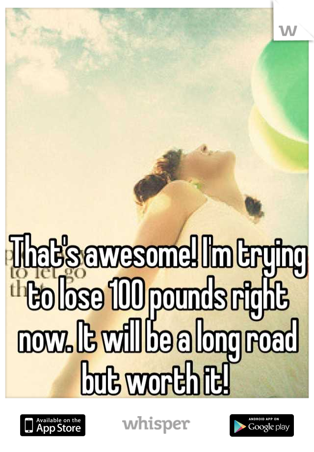 That's awesome! I'm trying to lose 100 pounds right now. It will be a long road but worth it! 