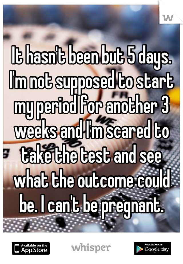 It hasn't been but 5 days. I'm not supposed to start my period for another 3 weeks and I'm scared to take the test and see what the outcome could be. I can't be pregnant.