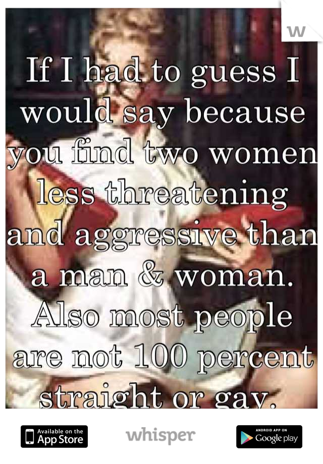 If I had to guess I would say because you find two women less threatening and aggressive than a man & woman. Also most people are not 100 percent straight or gay. 