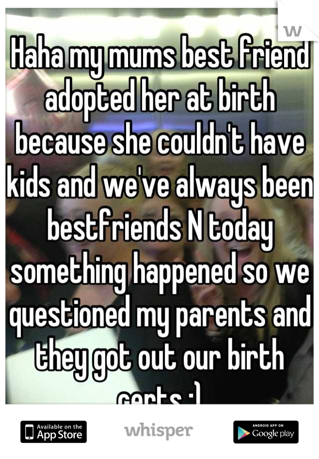 Haha my mums best friend adopted her at birth because she couldn't have kids and we've always been bestfriends N today something happened so we questioned my parents and they got out our birth certs :)